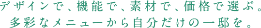 デザインで、機能で、素材で、価格で選ぶ。多彩なメニューから自分だけの一邸を。