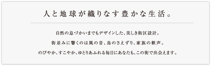 人と地球が織りなす豊かな生活。自然の息づかいまでもデザインした、美しき街区設計。街並みに響くのは風の音、鳥のさえずり、家族の歓声。のびやか、すこやか、ゆとりあふれる毎日にあなたも、この街で出会えます。