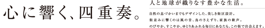 心に響く、四重奏。人と地球が織りなす豊かな生活。自然の息づかいまでもデザインした、美しき街区設計。街並みに響くのは風の音、鳥のさえずり、家族の歓声。のびやか、すこやか、ゆとりあふれる毎日にあなたも、この街で出会えます。