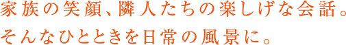 家族の笑顔、隣人たちの楽しげな会話。そんなひとときを日常の風景に。