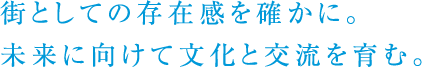 街としての存在感を確かに。未来に向けて文化と交流を育む。