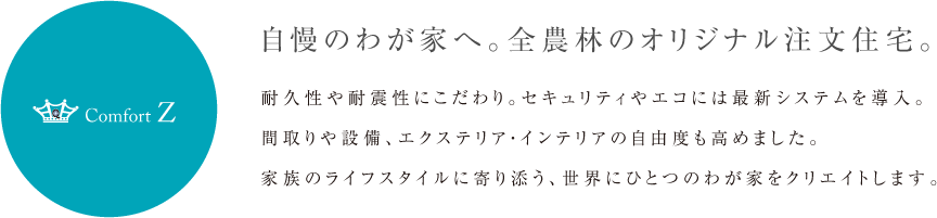 自慢のわが家へ。全農林のオリジナル注文住宅。 耐久性や耐震性にこだわり。セキュリティやエコには最新システムを導入。間取りや設備、エクステリア・インテリアの自由度も高めました。家族のライフスタイルに寄り添う、世界にひとつのわが家をクリエイトします。