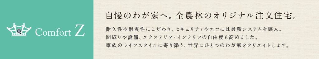 COMFORT Z 自慢のわが家へ。全農林のオリジナル注文住宅。 耐久性や耐震性にこだわり。セキュリティやエコには最新システムを導入。間取りや設備、エクステリア・インテリアの自由度も高めました。家族のライフスタイルに寄り添う、世界にひとつのわが家をクリエイトします。