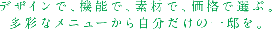 デザインで、機能で、素材で、価格で選ぶ。多彩なメニューから自分だけの一邸を。