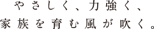 やさしく、力強く、家族を育む風が吹く。