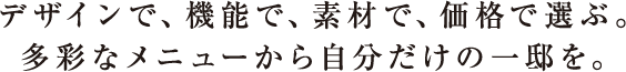 デザインで、機能で、素材で、価格で選ぶ。多彩なメニューから自分だけの一邸を。